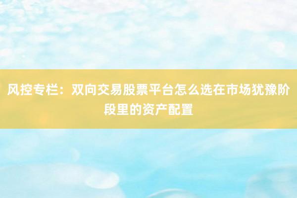 风控专栏：双向交易股票平台怎么选在市场犹豫阶段里的资产配置
