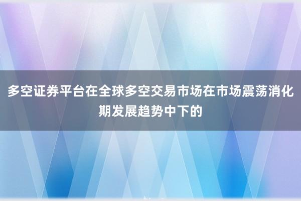 多空证券平台在全球多空交易市场在市场震荡消化期发展趋势中下的
