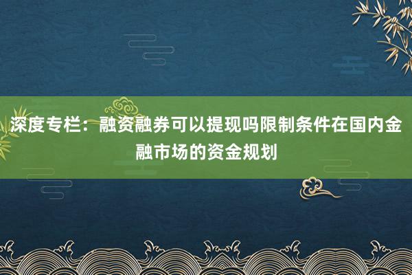 深度专栏：融资融券可以提现吗限制条件在国内金融市场的资金规划