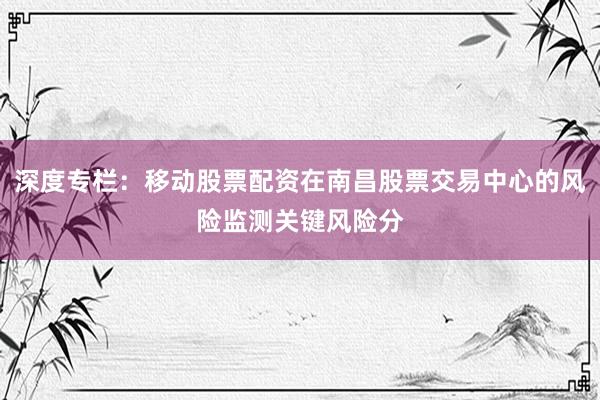 深度专栏：移动股票配资在南昌股票交易中心的风险监测关键风险分