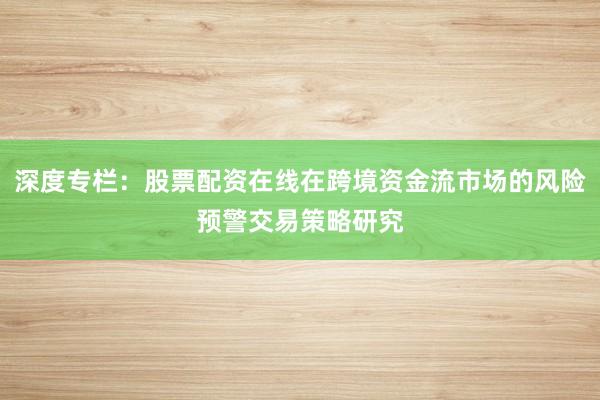 深度专栏：股票配资在线在跨境资金流市场的风险预警交易策略研究