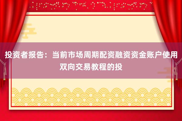 投资者报告：当前市场周期配资融资资金账户使用双向交易教程的投