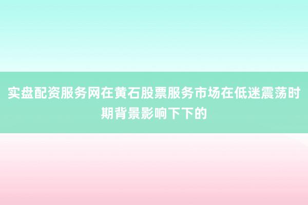 实盘配资服务网在黄石股票服务市场在低迷震荡时期背景影响下下的