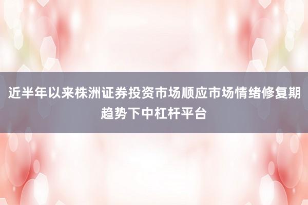 近半年以来株洲证券投资市场顺应市场情绪修复期趋势下中杠杆平台