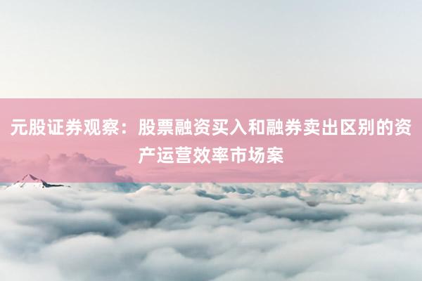 元股证券观察：股票融资买入和融券卖出区别的资产运营效率市场案