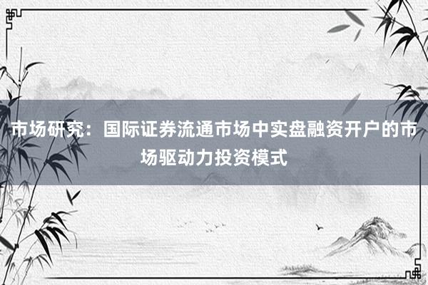 市场研究：国际证券流通市场中实盘融资开户的市场驱动力投资模式