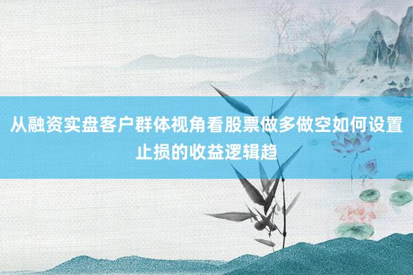 从融资实盘客户群体视角看股票做多做空如何设置止损的收益逻辑趋