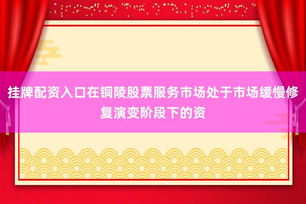 挂牌配资入口在铜陵股票服务市场处于市场缓慢修复演变阶段下的资