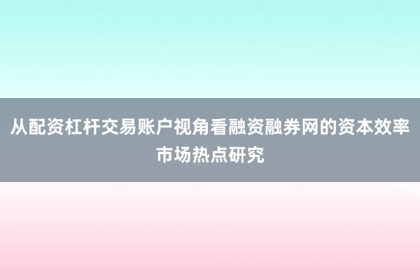 从配资杠杆交易账户视角看融资融券网的资本效率市场热点研究