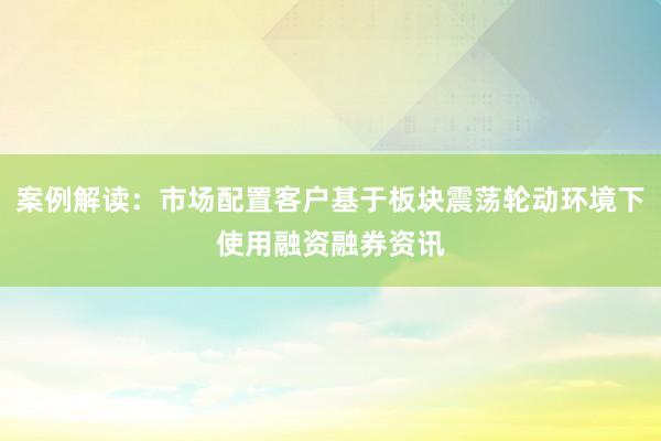 案例解读：市场配置客户基于板块震荡轮动环境下使用融资融券资讯