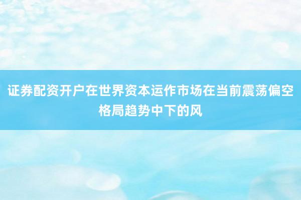 证券配资开户在世界资本运作市场在当前震荡偏空格局趋势中下的风
