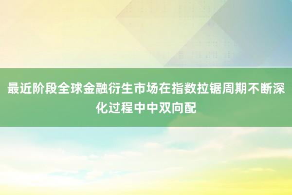 最近阶段全球金融衍生市场在指数拉锯周期不断深化过程中中双向配