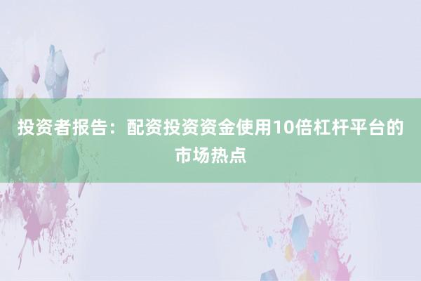 投资者报告：配资投资资金使用10倍杠杆平台的市场热点
