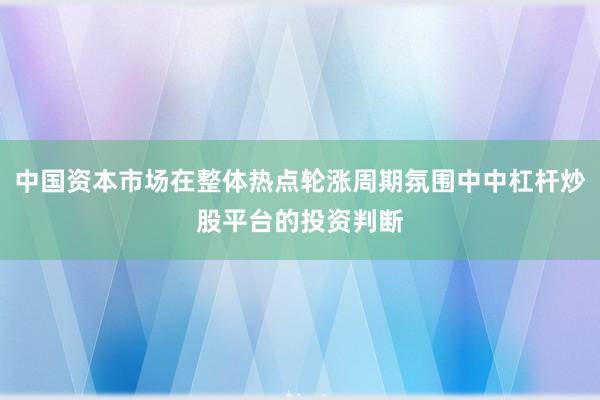 中国资本市场在整体热点轮涨周期氛围中中杠杆炒股平台的投资判断