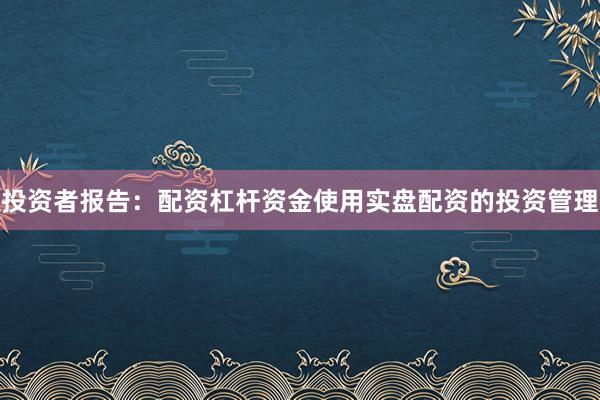 投资者报告：配资杠杆资金使用实盘配资的投资管理