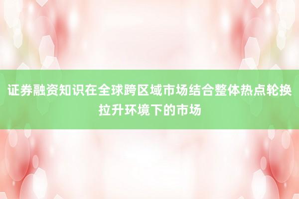证券融资知识在全球跨区域市场结合整体热点轮换拉升环境下的市场