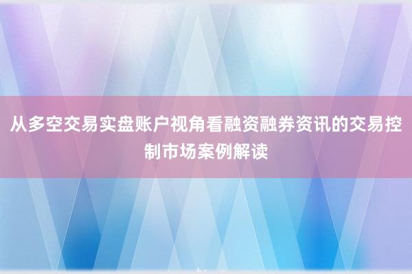 从多空交易实盘账户视角看融资融券资讯的交易控制市场案例解读