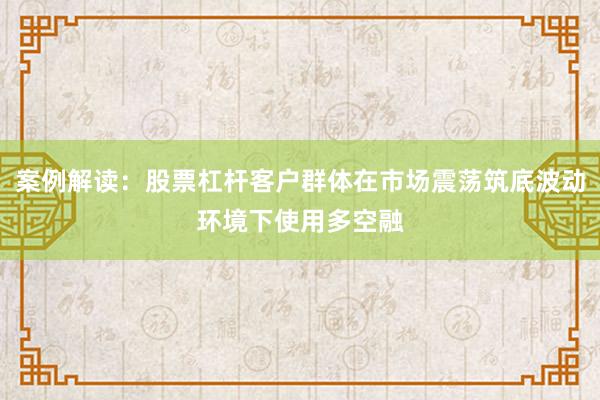 案例解读：股票杠杆客户群体在市场震荡筑底波动环境下使用多空融