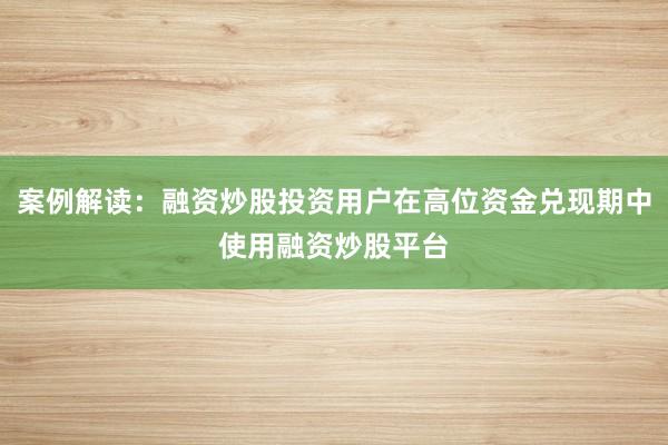 案例解读：融资炒股投资用户在高位资金兑现期中使用融资炒股平台