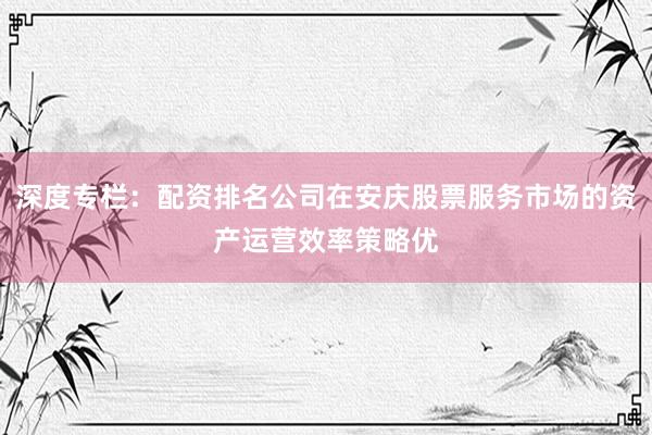 深度专栏：配资排名公司在安庆股票服务市场的资产运营效率策略优
