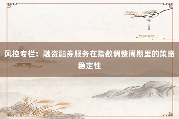 风控专栏：融资融券服务在指数调整周期里的策略稳定性