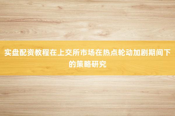 实盘配资教程在上交所市场在热点轮动加剧期间下的策略研究