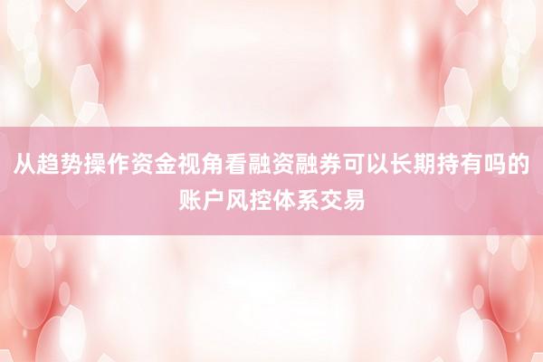 从趋势操作资金视角看融资融券可以长期持有吗的账户风控体系交易