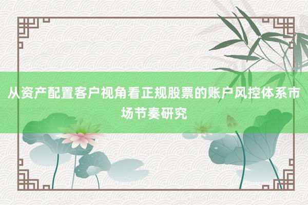 从资产配置客户视角看正规股票的账户风控体系市场节奏研究