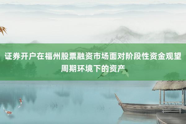 证券开户在福州股票融资市场面对阶段性资金观望周期环境下的资产