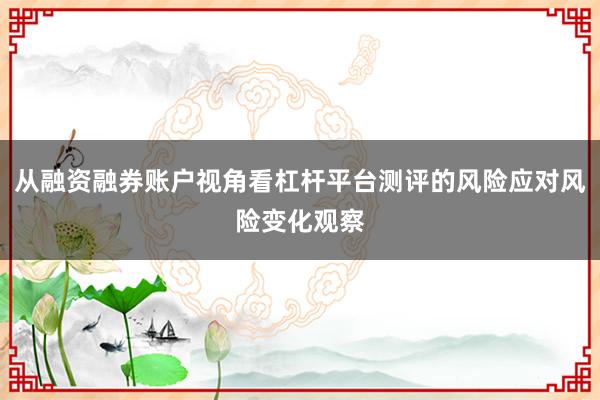 从融资融券账户视角看杠杆平台测评的风险应对风险变化观察