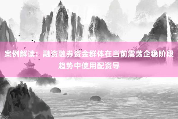 案例解读:融资融券资金群体在当前震荡企稳阶段趋势中使用配资导
