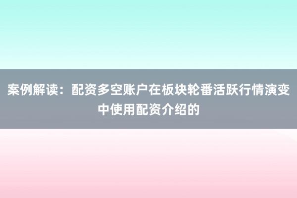 案例解读：配资多空账户在板块轮番活跃行情演变中使用配资介绍的