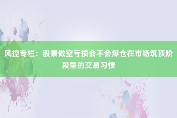 风控专栏：股票做空亏损会不会爆仓在市场筑顶阶段里的交易习惯