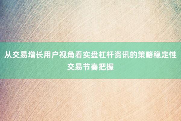 从交易增长用户视角看实盘杠杆资讯的策略稳定性交易节奏把握