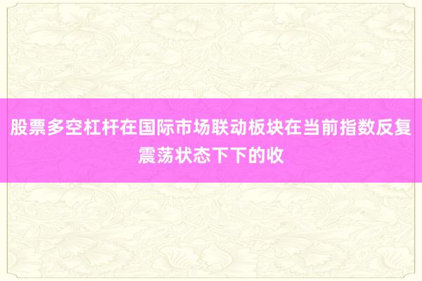 股票多空杠杆在国际市场联动板块在当前指数反复震荡状态下下的收
