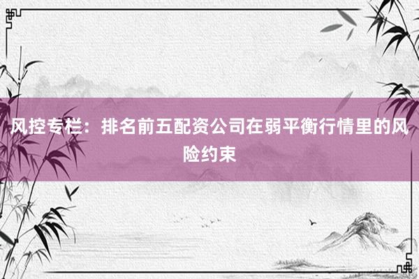 风控专栏：排名前五配资公司在弱平衡行情里的风险约束