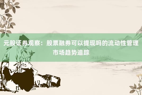 元股证券观察：股票融券可以提现吗的流动性管理市场趋势追踪