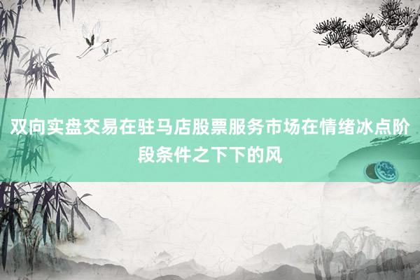 双向实盘交易在驻马店股票服务市场在情绪冰点阶段条件之下下的风