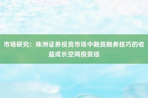 市场研究：株洲证券投资市场中融资融券技巧的收益成长空间投资结