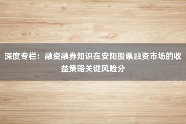 深度专栏：融资融券知识在安阳股票融资市场的收益策略关键风险分