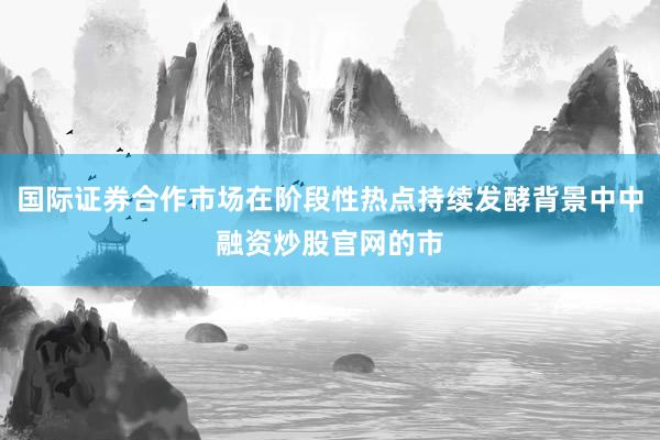 国际证券合作市场在阶段性热点持续发酵背景中中融资炒股官网的市