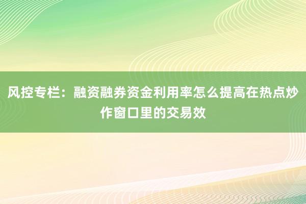 风控专栏：融资融券资金利用率怎么提高在热点炒作窗口里的交易效