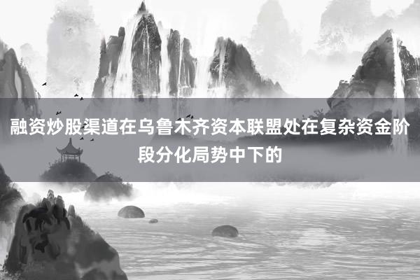 融资炒股渠道在乌鲁木齐资本联盟处在复杂资金阶段分化局势中下的