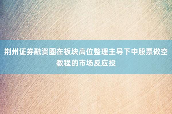荆州证券融资圈在板块高位整理主导下中股票做空教程的市场反应投