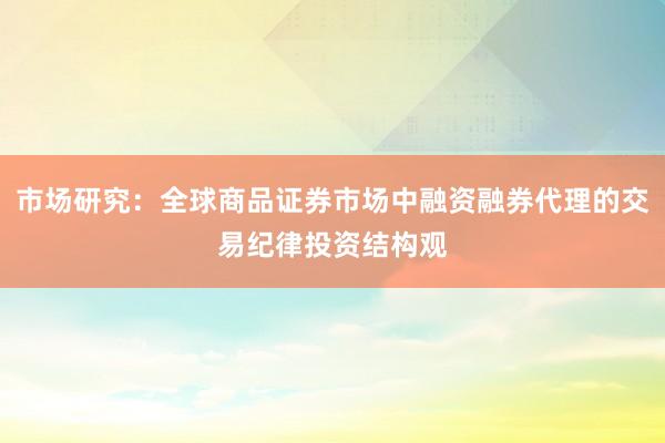 市场研究：全球商品证券市场中融资融券代理的交易纪律投资结构观