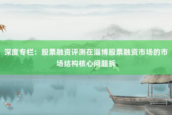 深度专栏：股票融资评测在淄博股票融资市场的市场结构核心问题拆