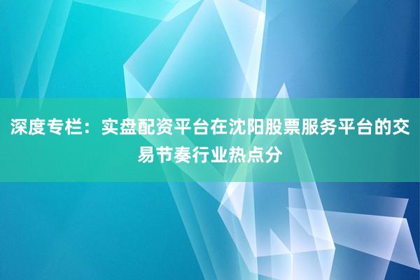 深度专栏：实盘配资平台在沈阳股票服务平台的交易节奏行业热点分