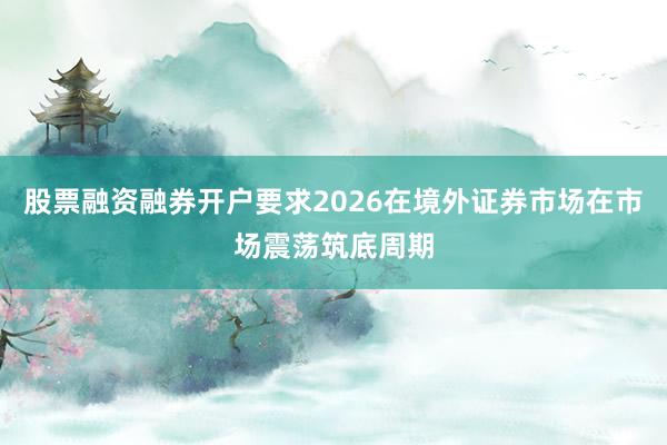 股票融资融券开户要求2026在境外证券市场在市场震荡筑底周期