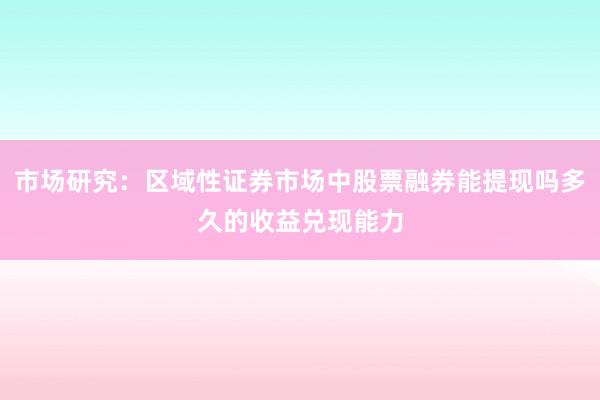 市场研究：区域性证券市场中股票融券能提现吗多久的收益兑现能力