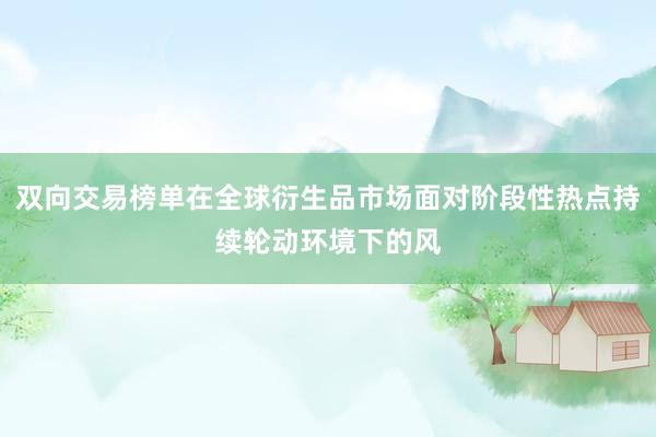 双向交易榜单在全球衍生品市场面对阶段性热点持续轮动环境下的风